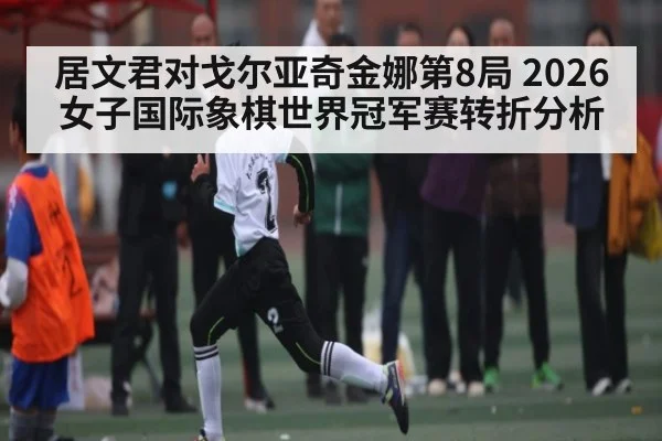 居文君对戈尔亚奇金娜第8局 2026女子国际象棋世界冠军赛转折分析
