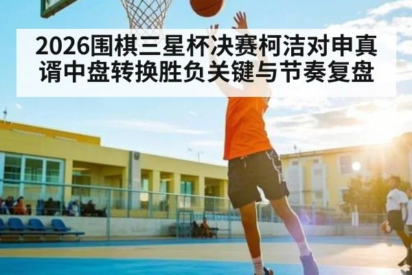 2026围棋三星杯决赛柯洁对申真谞中盘转换胜负关键与节奏复盘